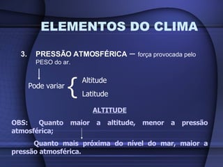 ELEMENTOS DO CLIMA 3. PRESSÃO ATMOSFÉRICA  –  força provocada pelo PESO do ar. Pode variar { Altitude Latitude ALTITUDE OBS:  Quanto maior a altitude, menor a pressão atmosférica; Quanto mais próxima do nível do mar, maior a pressão atmosférica. 