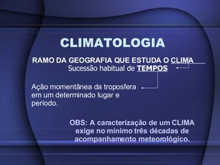 CLIMATOLOGIA RAMO DA GEOGRAFIA QUE ESTUDA O  CLIMA  Sucessão habitual de  TEMPOS Ação momentânea da troposfera em um determinado lugar e período. OBS: A caracterização de um CLIMA exige no mínimo três décadas de acompanhamento meteorológico. 