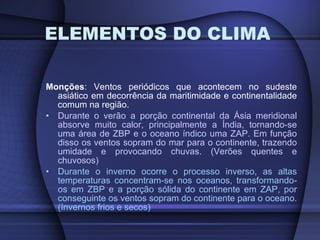 ELEMENTOS DO CLIMA Monções : Ventos periódicos que acontecem no sudeste asiático em decorrência da maritimidade e continentalidade comum na região. Durante o verão a porção continental da Ásia meridional absorve muito calor, principalmente a Índia, tornando-se uma área de ZBP e o oceano índico uma ZAP. Em função disso os ventos sopram do mar para o continente, trazendo umidade e provocando chuvas. (Verões quentes e chuvosos) Durante o inverno ocorre o processo inverso, as altas temperaturas concentram-se nos oceanos, transformando-os em ZBP e a porção sólida do continente em ZAP, por conseguinte os ventos sopram do continente para o oceano. (Invernos frios e secos) 