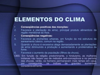 ELEMENTOS DO CLIMA Conseqüências positivas das monções: Favorece a plantação do arroz, principal produto alimentício da região meridional da Ásia. Conseqüências negativas: Favorece as enchentes urbanas, em função da má estrutura de saneamento básico, comum na região. Quando a chuva é excessiva alaga demasiadamente as plantações de arroz diminuindo a produção e aumentando a problemática da fome. Favorece o aumento da população (filhos da chuva). OBS: Em função da religião predominante, o hinduismo, as mulheres indianas não fazem uso de métodos anti-conceptivos e no período das chuvas, verão, os homens permanecem mais tempo em casa, por conseguinte, os índices de gravidez aumentam consideravelmente . 