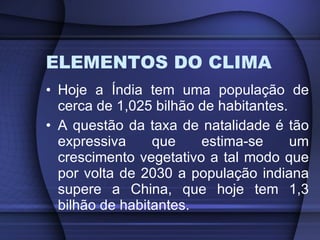 ELEMENTOS DO CLIMA Hoje a Índia tem uma população de cerca de 1,025 bilhão de habitantes. A questão da taxa de natalidade é tão expressiva que estima-se um crescimento vegetativo a tal modo que por volta de 2030 a população indiana supere a China, que hoje tem 1,3 bilhão de habitantes. 