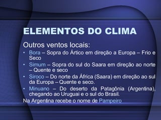 ELEMENTOS DO CLIMA Outros ventos locais: Bora  – Sopra do Ártico em direção a Europa – Frio e Seco Simum  – Sopra do sul do Saara em direção ao norte – Quente e seco Siroco  – Do norte da África (Saara) em direção ao sul da Europa – Quente e seco. Minuano  – Do deserto da Patagônia (Argentina), chegando ao Uruguai e o sul do Brasil. Na Argentina recebe o nome de  Pampeiro 
