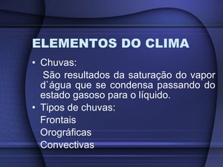 ELEMENTOS DO CLIMA Chuvas:  São resultados da saturação do vapor d`água que se condensa passando do estado gasoso para o líquido. Tipos de chuvas: Frontais Orográficas Convectivas 