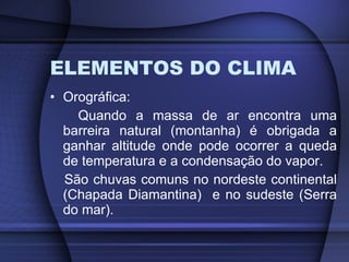 ELEMENTOS DO CLIMA Orográfica: Quando a massa de ar encontra uma barreira natural (montanha) é obrigada a ganhar altitude onde pode ocorrer a queda de temperatura e a condensação do vapor. São chuvas comuns no nordeste continental (Chapada Diamantina)  e no sudeste (Serra do mar). 