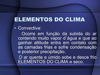 ELEMENTOS DO CLIMA Convectiva: Ocorre em função da subida do ar contendo muito vapor d`água e que ao ganhar altitude entra em contato com as camadas frias e sofre condensação e posterior precipitação. O ar quente e úmido sobe e desce frio ELEMENTOS DO CLIMA e seco. 