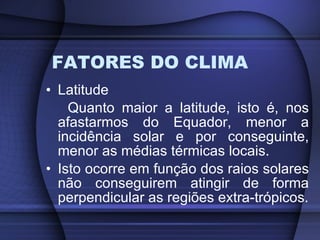 FATORES DO CLIMA Latitude Quanto maior a latitude, isto é, nos afastarmos do Equador, menor a incidência solar e por conseguinte, menor as médias térmicas locais. Isto ocorre em função dos raios solares não conseguirem atingir de forma perpendicular as regiões extra-trópicos. 