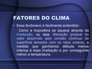 FATORES DO CLIMA Esse fenômeno é facilmente entendido: Como a troposfera se aquece através da  irradiação , ou seja,  liberação gradual do calor absorvido pelo contato contínuo da superfície terrestre com os raios solares , a medida que ganhamos altitude menos intensa é essa irradiação e por conseguinte menor a temperatura. 
