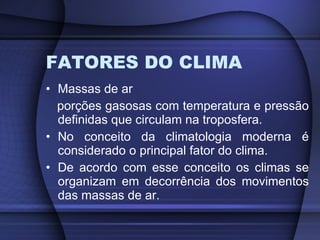 FATORES DO CLIMA Massas de ar porções gasosas com temperatura e pressão definidas que circulam na troposfera. No conceito da climatologia moderna é considerado o principal fator do clima. De acordo com esse conceito os climas se organizam em decorrência dos movimentos das massas de ar. 