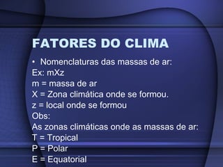 FATORES DO CLIMA Nomenclaturas das massas de ar: Ex: mXz m = massa de ar X = Zona climática onde se formou. z = local onde se formou Obs:  As zonas climáticas onde as massas de ar: T = Tropical P = Polar E = Equatorial 