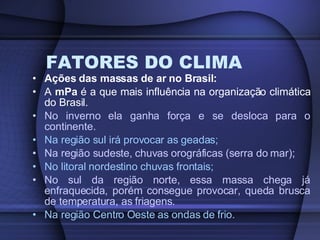 FATORES DO CLIMA Ações das massas de ar no Brasil: A  mPa  é a que mais influência na organização climática do Brasil. No inverno ela ganha força e se desloca para o continente. Na região sul irá provocar as geadas; Na região sudeste, chuvas orográficas (serra do mar); No litoral nordestino chuvas frontais; No sul da região norte, essa massa chega já enfraquecida, porém consegue provocar, queda brusca de temperatura, as friagens. Na região Centro Oeste as ondas de frio. 
