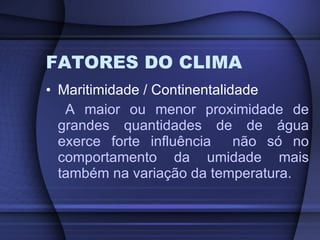 FATORES DO CLIMA Maritimidade / Continentalidade A maior ou menor proximidade de grandes quantidades de de água exerce forte influência  não só no comportamento da umidade mais também na variação da temperatura. 