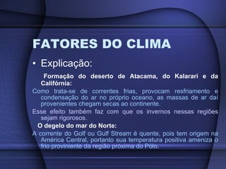 FATORES DO CLIMA Explicação: Formação do deserto de Atacama, do Kalarari e da Califórnia: Como trata-se de correntes frias, provocam resfriamento e condensação do ar no próprio oceano, as massas de ar daí provenientes chegam secas ao continente. Esse efeito também faz com que os invernos nessas regiões sejam rigorosos. O degelo do mar do Norte: A corrente do Golf ou  Gulf Stream é quente, pois tem origem na América Central, portanto sua temperatura positiva ameniza o frio proviniente da região próxima do Pólo . 