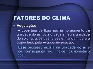 FATORES DO CLIMA Vegetação: A cobertura de flora auxilia no aumento da umidade do ar, pois o vegetal retira umidade do solo, através das raízes e mandam para a troposfera, pela evapotranspiração .  Esse processo auxilia na umidade do ar e por conseguinte no índice pluviométrico local. 