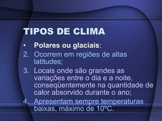 TIPOS DE CLIMA Polares ou glaciais : Ocorrem em regiões de altas latitudes; Locais onde são grandes as variações entre o dia e a noite, conseqüentemente na quantidade de calor absorvido durante o ano; Apresentam sempre temperaturas baixas, máximo de 10ºC. 