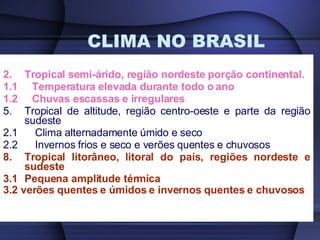 CLIMA NO BRASIL Tropical semi-árido, região nordeste porção continental.  1.1  Temperatura elevada durante todo o ano 1.2  Chuvas escassas e irregulares Tropical de altitude, região centro-oeste e parte da região sudeste 2.1  Clima alternadamente úmido e seco 2.2  Invernos frios e seco e verões quentes e chuvosos Tropical litorâneo, litoral do país, regiões nordeste e sudeste 3.1 Pequena amplitude térmica 3.2 verões quentes e úmidos e invernos quentes e chuvosos   