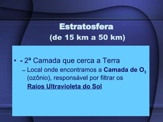 Estratosfera  (de 15 km a 50 km) -  2ª Camada que cerca a Terra Local onde encontramos a  Camada de O 3   (ozônio), responsável por filtrar os Raios Ultravioleta do Sol 