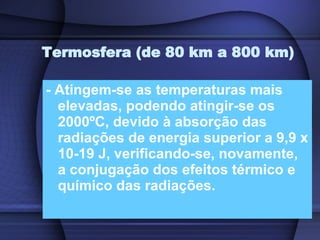 Termosfera (de 80 km a 800 km) - Atingem-se as temperaturas mais elevadas, podendo atingir-se os 2000ºC, devido à absorção das radiações de energia superior a 9,9 x 10-19 J, verificando-se, novamente, a conjugação dos efeitos térmico e químico das radiações. 