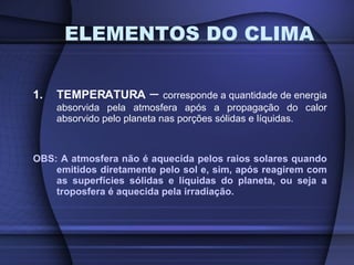 1. TEMPERATURA  –  corresponde a quantidade de energia absorvida pela atmosfera após a propagação do calor absorvido pelo planeta nas porções sólidas e líquidas. OBS: A atmosfera não é aquecida pelos raios solares quando emitidos diretamente pelo sol e, sim, após reagirem com as superfícies sólidas e líquidas do planeta, ou seja a troposfera é aquecida pela irradiação. ELEMENTOS DO CLIMA 