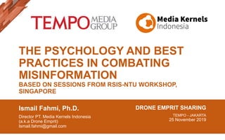 THE PSYCHOLOGY AND BEST
PRACTICES IN COMBATING
MISINFORMATION
BASED ON SESSIONS FROM RSIS-NTU WORKSHOP,
SINGAPORE
Ismail Fahmi, Ph.D.
Director PT. Media Kernels Indonesia
(a.k.a Drone Emprit)
Ismail.fahmi@gmail.com
DRONE EMPRIT SHARING
TEMPO - JAKARTA
25 November 2019
 