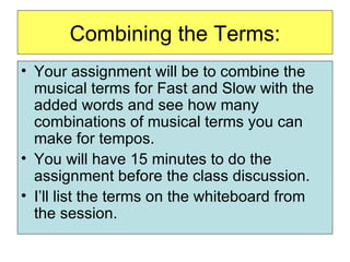 Combining the Terms: Your assignment will be to combine the musical terms for Fast and Slow with the added words and see how many combinations of musical terms you can make for tempos. You will have 15 minutes to do the assignment before the class discussion.  I’ll list the terms on the whiteboard from the session. 