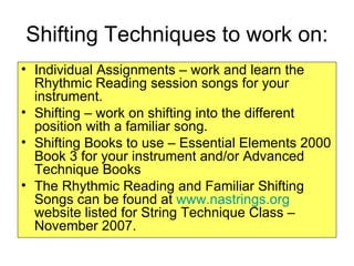 Shifting Techniques to work on: Individual Assignments – work and learn the Rhythmic Reading session songs for your instrument. Shifting – work on shifting into the different position with a familiar song. Shifting Books to use – Essential Elements 2000 Book 3 for your instrument and/or Advanced Technique Books  The Rhythmic Reading and Familiar Shifting Songs can be found at  www.nastrings.org  website listed for String Technique Class – November 2007. 