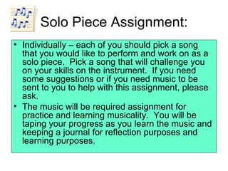 Solo Piece Assignment: Individually – each of you should pick a song that you would like to perform and work on as a solo piece.  Pick a song that will challenge you on your skills on the instrument.  If you need some suggestions or if you need music to be sent to you to help with this assignment, please ask. The music will be required assignment for practice and learning musicality.  You will be taping your progress as you learn the music and keeping a journal for reflection purposes and learning purposes.  
