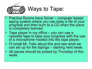 Ways to Tape: Practice Rooms have Sonar – computer based taping system where you can keep a file of your progress and then burn to a CD when the piece is completely learned. Tape player in my office – you can use a cassette tape to tape your progress with the use of a microphone hooked into the tape player. I’ll email Mr. Felix about this and see what we can set up for the tapings – starting next week. All pieces should be picked by Thursday of this week. 