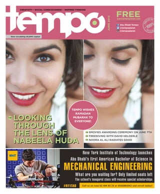 @tempoplanet
@tempoplanet
Abu Dhabi Tempo
JUNE2015
Now circulating 45,000 copies!
CREATIVITY • SOCIAL CONSCIOUSNESS • INSPIRED THINKING
free
New York Institute of Technology launches
Abu Dhabi’s first American Bachelor of Science in
Call us on now 02 404 85 23 or 0566882042 and enroll today!#NYITAD
The school’s inaugural class will receive special scholarships
What are you waiting for? Only limited seats left
MECHANICAL ENGINEERING
www.tempoplanet.com
Looking
Through
the Lens of
Nabeela Huda
P. 30
Smovies AwardING Ceremony on June 7th
Freediving with David Helderle
Noora Al Ali Radiates Good
P. 22
P. 26
P. 34
Tempo wishes
Ramadan
Mubarak to
everyone!
 
