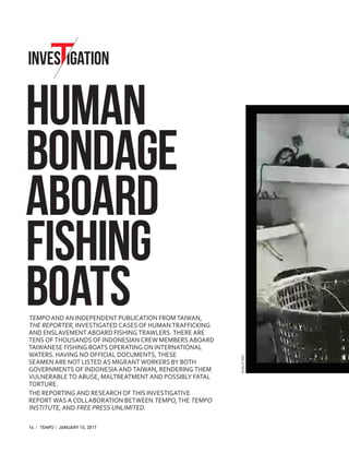 INVES IGATION
HUMAN
BONDAGE
ABOARD
FISHING
BOATSTEMPO AND AN INDEPENDENT PUBLICATION FROM TAIWAN,
THE REPORTER, INVESTIGATED CASES OF HUMAN TRAFFICKING
AND ENSLAVEMENT ABOARD FISHING TRAWLERS. THERE ARE
TENS OF THOUSANDS OF INDONESIAN CREW MEMBERS ABOARD
TAIWANESE FISHING BOATS OPERATING ON INTERNATIONAL
WATERS. HAVING NO OFFICIAL DOCUMENTS, THESE
SEAMEN ARE NOT LISTED AS MIGRANT WORKERS BY BOTH
GOVERNMENTS OF INDONESIA AND TAIWAN, RENDERING THEM
VULNERABLE TO ABUSE, MALTREATMENT AND POSSIBLY FATAL
TORTURE.
THE REPORTING AND RESEARCH OF THIS INVESTIGATIVE
REPORT WAS A COLLABORATION BETWEEN TEMPO, THE TEMPO
INSTITUTE, AND FREE PRESS UNLIMITED.
14 | | JANUARY 15, 2017
MUALIPDOC.
 
