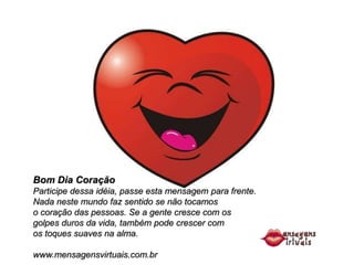 Bom Dia Coração
Participe dessa idéia, passe esta mensagem para frente.
Nada neste mundo faz sentido se não tocamos
o coração das pessoas. Se a gente cresce com os
golpes duros da vida, também pode crescer com
os toques suaves na alma.

www.mensagensvirtuais.com.br
 