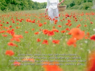 Já não tenho tempo para lidar com mediocridades.
   Não quero estar em reuniões onde desfilam egos inflados.
Não tolero gabolices. Inquieto-me com invejosos tentando destruir
 quem eles admiram, cobiçando seus lugares, talentos e sorte.
 