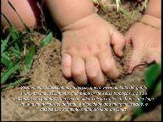 Sem muitas jabuticabas na bacia, quero viver ao lado de gente
   humana, muito humana; que sabe rir de seus tropeços, não se
encanta com triunfos, não se considera eleita antes da hora, não foge
   de sua mortalidade, defende a dignidade dos marginalizados, e
           deseja tão somente andar ao lado de Deus.
 