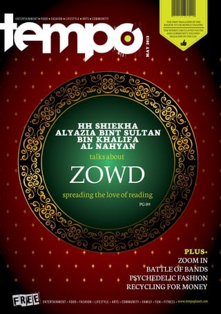 THE FIRST MAGAZINE IN THE
REGION TO USE MOBILE TAGGING
THE WIDEST CIRCULATED YOUTH
AND COMMUNITY FOCUSED
MAGAZINE IN THE UAE
MAY2013
PLUS+
zoom in
battle of bands
psychedelic fashion
recycling for money
PG 09
HH Shiekha
Alyazia bint Sultan
bin Khalifa
Al Nahyan
spreading the love of reading
talks about
ZOWD
 