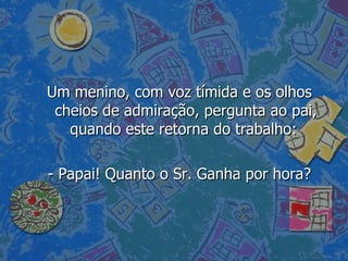 Um menino, com voz tímida e os olhos cheios de admiração, pergunta ao pai, quando este retorna do trabalho:  - Papai! Quanto o Sr. Ganha por hora? 