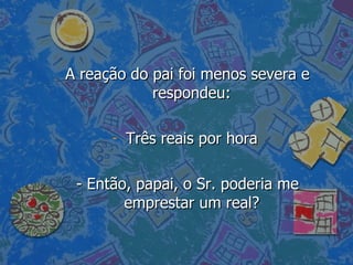 A reação do pai foi menos severa e respondeu:  Três reais por hora  - Então, papai, o Sr. poderia me emprestar um real?  
