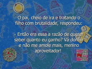 O pai, cheio de ira e tratando o filho com brutalidade, respondeu: - Então era essa a razão de querer saber quanto eu ganho? Vá dormir e não me amole mais, menino aproveitador!  