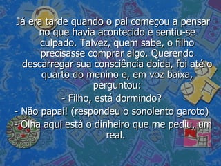 Já era tarde quando o pai começou a pensar no que havia acontecido e sentiu-se culpado. Talvez, quem sabe, o filho precisasse comprar algo. Querendo descarregar sua consciência doida, foi até o quarto do menino e, em voz baixa, perguntou: - Filho, está dormindo?  - Não papai! (respondeu o sonolento garoto)  - Olha aqui está o dinheiro que me pediu, um real.  