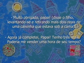 - Muito obrigado, papai! (disse o filho, levantando-se e retirando mais dois reais de uma caixinha que estava sob a cama). - Agora já completei, Papai! Tenho três reais. Poderia me vender uma hora de seu tempo?  