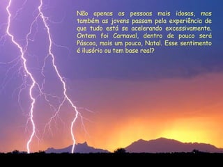 Não apenas as pessoas mais idosas, mas também as jovens passam pela experiência de que tudo está se acelerando excessivamente. Ontem foi Carnaval, dentro de pouco será Páscoa, mais um pouco, Natal. Esse sentimento é ilusório ou tem base real?  