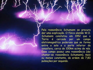 Pela ressonância Schumann se procura dar uma explicação. O físico alemão W.O. Schumann constatou em 1952 que a Terra é cercada por um campo eletromagnético poderoso que se forma entre o solo e a parte inferior da ionosfera, cerca de 100km acima de nós. Esse campo possui uma ressonância (dai chamar-se ressonância Schumann), mais ou menos constante, da ordem de 7,83 pulsações por segundo.  