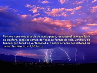 Funciona como uma espécie de marca-passo, responsável pelo equilíbrio da biosfera, condição comum de todas as formas de vida. Verificou-se também que todos os vertebrados e o nosso cérebro são dotados da mesma freqüência de 7,83 hertz.  