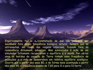 Empiricamente fez-se a constatação de que não podemos ser saudáveis fora dessa freqüência biológica natural. Sempre que os astronautas, em razão das viagens espaciais, ficavam fora da ressonância Schumann, adoeciam. Mas submetidos à ação de um simulador Schumann recuperavam o equilíbrio e a saúde. Por vários anos as batidas do coração da Terra tinham essa freqüência de pulsações e a vida se desenrolava em relativo equilíbrio ecológico. Ocorre que a partir dos anos 80, e de forma mais acentuada a partir dos anos 90, a freqüência passou de 7,83 para 11 e para 13 hertz.  