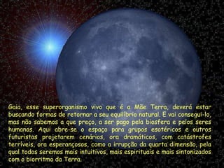 Gaia, esse superorganismo vivo que é a Mãe Terra, deverá estar buscando formas de retornar a seu equilíbrio natural. E vai consegui-lo, mas não sabemos a que preço, a ser pago pela biosfera e pelos seres humanos. Aqui abre-se o espaço para grupos esotéricos e outros futuristas projetarem cenários, ora dramáticos, com catástrofes terríveis, ora esperançosos, como a irrupção da quarta dimensão, pela qual todos seremos mais intuitivos, mais espirituais e mais sintonizados com o biorritmo da Terra. 