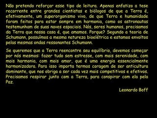 Não pretendo reforçar esse tipo de leitura. Apenas enfatizo a tese recorrente entre grandes cientistas e biólogos de que a Terra é, efetivamente, um superorganismo vivo, de que Terra e humanidade foram feitos para estar sempre em harmonia, como os astronautas testemunham de suas naves espaciais. Nós, seres humanos, precisamos da Terra que nossa casa é, que amamos. Porque? Segundo a teoria de Schumann, possuímos a mesma natureza bioelétrica e estamos envoltos pelas mesmas ondas ressonantes Schumann. Se queremos que a Terra reencontre seu equilíbrio, devemos começar por nós mesmos: fazer tudo sem estresse, com mais serenidade, com mais harmonia, com mais amor, que é uma energia essencialmente harmonizadora. Para isso importa termos coragem de ser anticultura dominante, que nos obriga a ser cada vez mais competitivos e efetivos. Precisamos respirar junto com a Terra, para conspirar com ela pela Paz. Leonardo Boff 