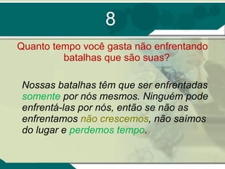 8 Quanto tempo você gasta não enfrentando batalhas que são suas? Nossas batalhas têm que ser enfrentadas  somente  por nós mesmos. Ninguém pode enfrentá-las por nós, então se não as enfrentamos  não crescemos , não saímos do lugar e  perdemos tempo . 