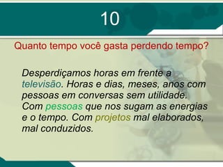 10 Quanto tempo você gasta perdendo tempo? Desperdiçamos horas em frente a  televisão . Horas e dias, meses, anos com pessoas em conversas sem utilidade. Com  pessoas  que nos sugam as energias e o tempo. Com  projetos  mal elaborados, mal conduzidos.  