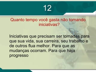 12 Quanto tempo você gasta não tomando iniciativas?  Iniciativas que precisam ser tomadas para que sua vida, sua carreira, seu trabalho e de outros flua melhor. Para que as mudanças ocorram. Para que haja progresso 