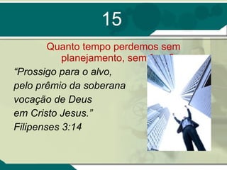 15 Quanto tempo perdemos sem planejamento, sem foco? “ Prossigo para o alvo, pelo prêmio da soberana vocação de Deus  em Cristo Jesus.”  Filipenses 3:14 