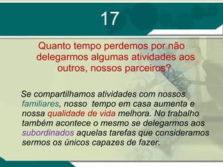 17 Quanto tempo perdemos por não delegarmos algumas atividades aos outros, nossos parceiros?  Se compartilhamos atividades com nossos  familiares , nosso  tempo em casa aumenta e nossa  qualidade de vida  melhora. No trabalho também acontece o mesmo se delegarmos aos  subordinados  aquelas tarefas que consideramos sermos os únicos capazes de fazer. 