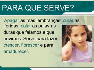 PARA QUE SERVE? Apagar  as más lembranças,  curar  as feridas,  calar  as palavras  duras que falamos e que  ouvimos. Serve para fazer  crescer ,  florescer  e para  amadurecer . 